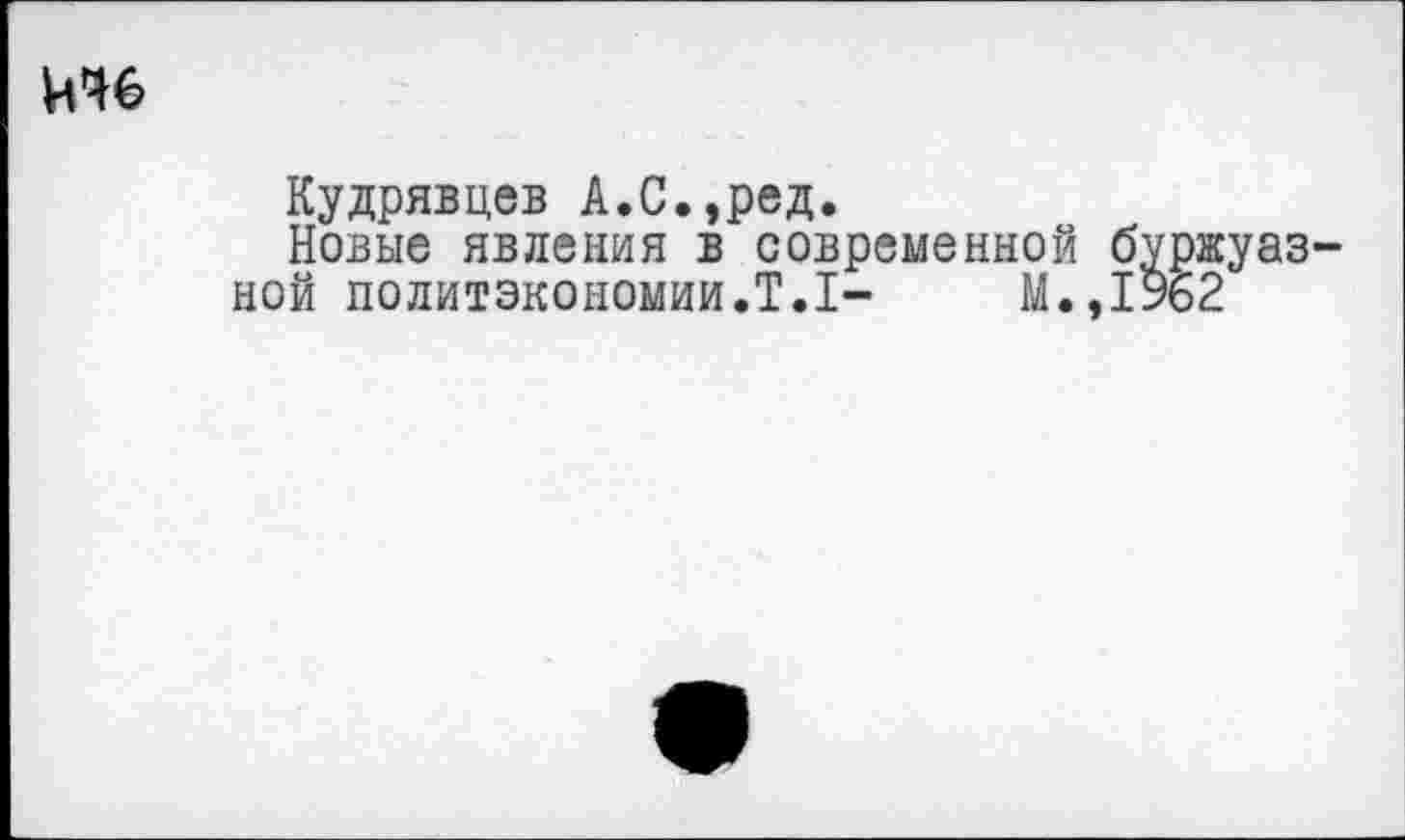 ﻿ичб
Кудрявцев А.С.,ред.
Новые явления в современной буржуазной политэкономии.Т.1-	М.,1962